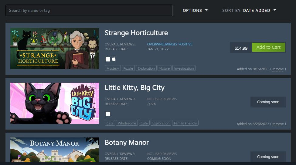 My Steam wishlist sorted by date added. The newest ones are Strange Horticulture, Little Kitty Big City, and Botany Manor.